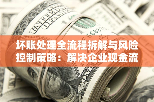 武汉坏账处理全流程拆解与风险控制策略：解决企业现金流顽疾的实战指南
