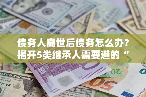 武汉债务人离世后债务怎么办？揭开5类继承人需要避的“坑”
