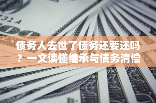 武汉债务人去世了债务还要还吗？一文读懂继承与债务清偿