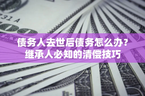 武汉债务人去世后债务怎么办？继承人必知的清偿技巧